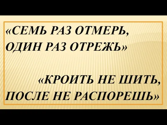 «СЕМЬ РАЗ ОТМЕРЬ, ОДИН РАЗ ОТРЕЖЬ» «КРОИТЬ НЕ ШИТЬ, ПОСЛЕ НЕ РАСПОРЕШЬ»