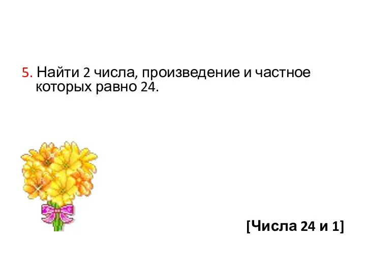 5. Найти 2 числа, произведение и частное которых равно 24. [Числа 24 и 1]