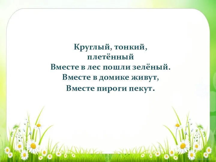 Круглый, тонкий, плетённый Вместе в лес пошли зелёный. Вместе в домике живут, Вместе пироги пекут.