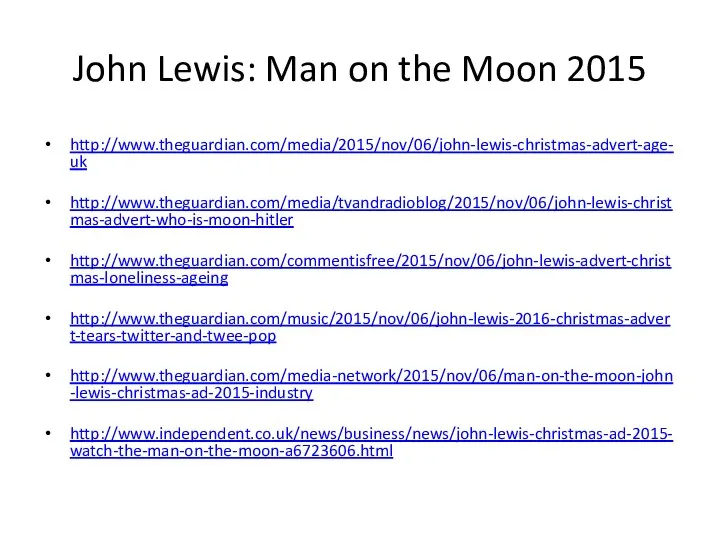 John Lewis: Man on the Moon 2015 http://www.theguardian.com/media/2015/nov/06/john-lewis-christmas-advert-age-uk http://www.theguardian.com/media/tvandradioblog/2015/nov/06/john-lewis-christmas-advert-who-is-moon-hitler http://www.theguardian.com/commentisfree/2015/nov/06/john-lewis-advert-christmas-loneliness-ageing http://www.theguardian.com/music/2015/nov/06/john-lewis-2016-christmas-advert-tears-twitter-and-twee-pop http://www.theguardian.com/media-network/2015/nov/06/man-on-the-moon-john-lewis-christmas-ad-2015-industry http://www.independent.co.uk/news/business/news/john-lewis-christmas-ad-2015-watch-the-man-on-the-moon-a6723606.html
