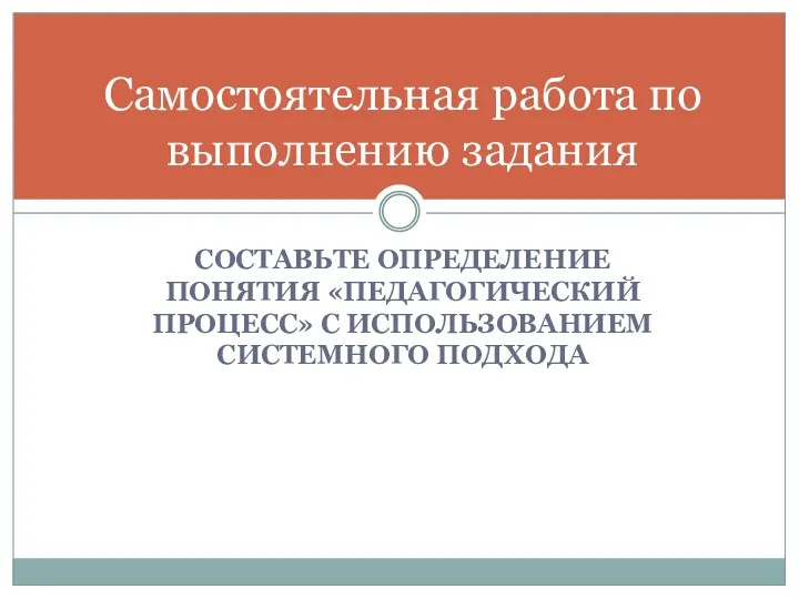 Самостоятельная работа по выполнению задания СОСТАВЬТЕ ОПРЕДЕЛЕНИЕ ПОНЯТИЯ «ПЕДАГОГИЧЕСКИЙ ПРОЦЕСС» С ИСПОЛЬЗОВАНИЕМ СИСТЕМНОГО ПОДХОДА