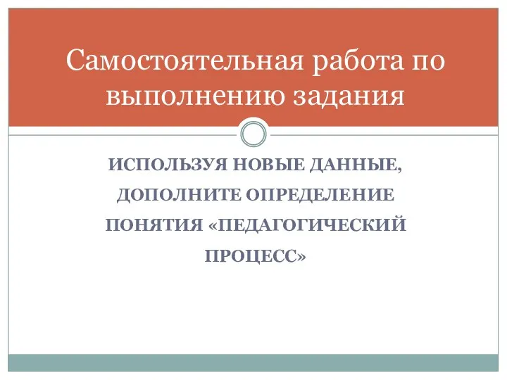 ИСПОЛЬЗУЯ НОВЫЕ ДАННЫЕ, ДОПОЛНИТЕ ОПРЕДЕЛЕНИЕ ПОНЯТИЯ «ПЕДАГОГИЧЕСКИЙ ПРОЦЕСС» Самостоятельная работа по выполнению задания