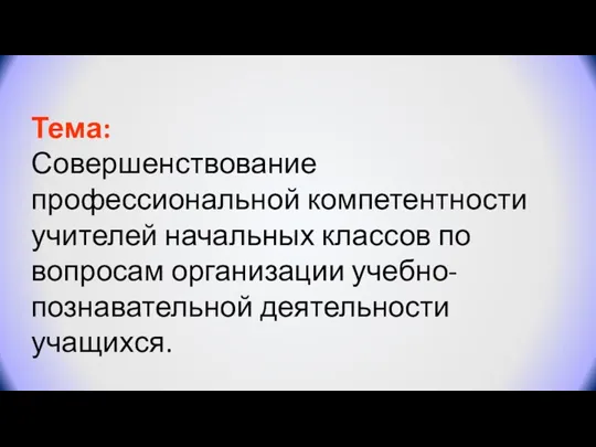 Тема: Совершенствование профессиональной компетентности учителей начальных классов по вопросам организации учебно-познавательной деятельности учащихся.