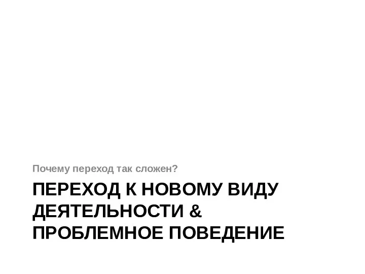 ПЕРЕХОД К НОВОМУ ВИДУ ДЕЯТЕЛЬНОСТИ & ПРОБЛЕМНОЕ ПОВЕДЕНИЕ Почему переход так сложен?