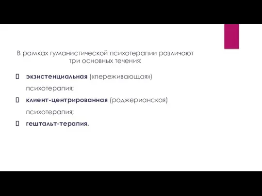 В рамках гуманистической психотерапии различают три основных течения: экзистенциальная («переживающая»)психотерапия; клиент-центрированная (роджерианская) психотерапия; гештальт-терапия.