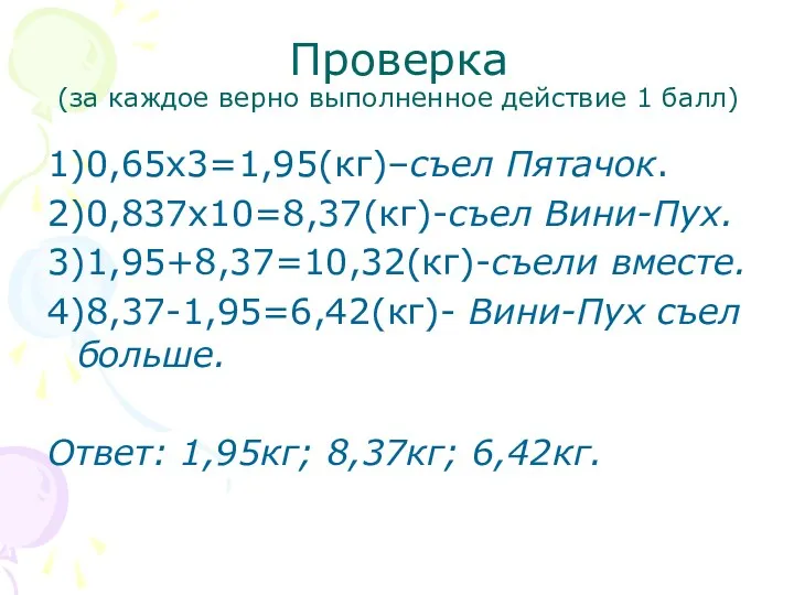 Проверка (за каждое верно выполненное действие 1 балл) 1)0,65х3=1,95(кг)–съел Пятачок. 2)0,837х10=8,37(кг)-съел Вини-Пух. 3)1,95+8,37=10,32(кг)-съели