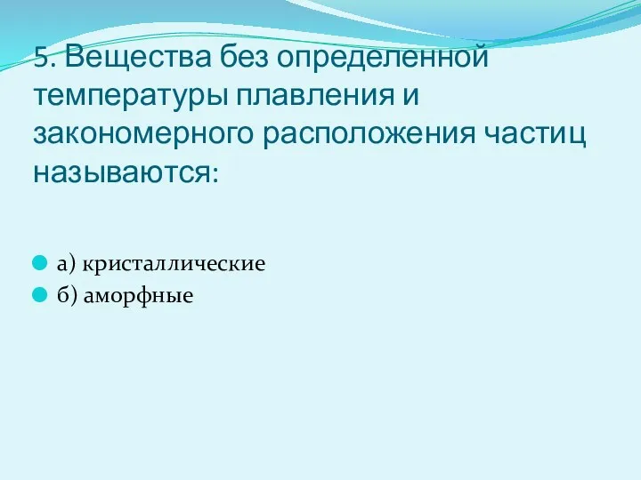 5. Вещества без определенной температуры плавления и закономерного расположения частиц называются: а) кристаллические б) аморфные