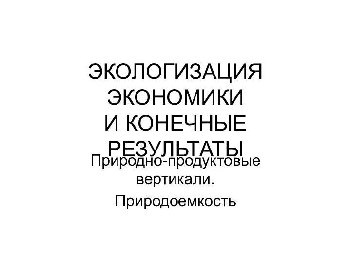 ЭКОЛОГИЗАЦИЯ ЭКОНОМИКИ И КОНЕЧНЫЕ РЕЗУЛЬТАТЫ Природно-продуктовые вертикали. Природоемкость