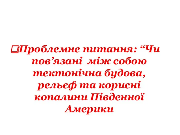 Проблемне питання: “Чи пов’язані між собою тектонічна будова, рельєф та корисні копалини Південної Америки