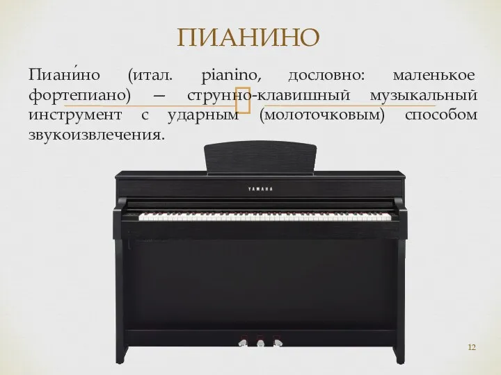 Пиани́но (итал. pianino, дословно: маленькое фортепиано) — струнно-клавишный музыкальный инструмент с ударным (молоточковым) способом звукоизвлечения. ПИАНИНО