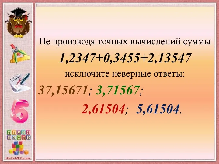 Не производя точных вычислений суммы 1,2347+0,3455+2,13547 исключите неверные ответы: 37,15671; 3,71567; 2,61504; 5,61504.