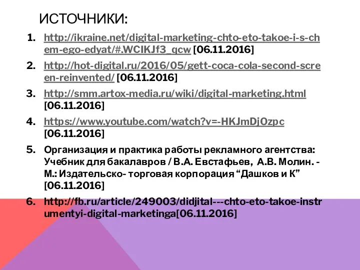 ИСТОЧНИКИ: http://ikraine.net/digital-marketing-chto-eto-takoe-i-s-chem-ego-edyat/#.WCIKJf3_qcw [06.11.2016] http://hot-digital.ru/2016/05/gett-coca-cola-second-screen-reinvented/ [06.11.2016] http://smm.artox-media.ru/wiki/digital-marketing.html [06.11.2016] https://www.youtube.com/watch?v=-HKJmDjOzpc [06.11.2016] Организация и практика работы