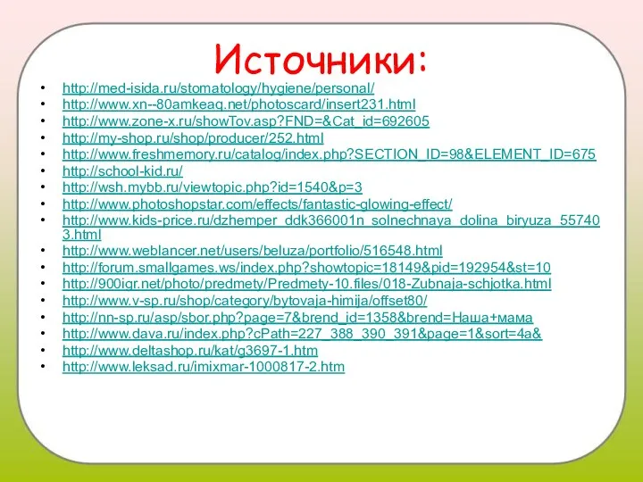 Источники: http://med-isida.ru/stomatology/hygiene/personal/ http://www.xn--80amkeaq.net/photoscard/insert231.html http://www.zone-x.ru/showTov.asp?FND=&Cat_id=692605 http://my-shop.ru/shop/producer/252.html http://www.freshmemory.ru/catalog/index.php?SECTION_ID=98&ELEMENT_ID=675 http://school-kid.ru/ http://wsh.mybb.ru/viewtopic.php?id=1540&p=3 http://www.photoshopstar.com/effects/fantastic-glowing-effect/ http://www.kids-price.ru/dzhemper_ddk366001n_solnechnaya_dolina_biryuza_557403.html http://www.weblancer.net/users/beluza/portfolio/516548.html http://forum.smallgames.ws/index.php?showtopic=18149&pid=192954&st=10 http://900igr.net/photo/predmety/Predmety-10.files/018-Zubnaja-schjotka.html