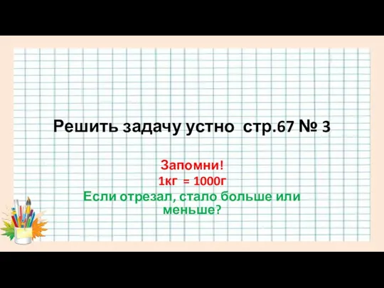 Решить задачу устно стр.67 № 3 Запомни! 1кг = 1000г Если отрезал, стало больше или меньше?