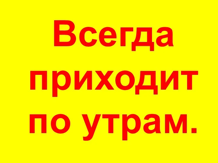 Всегда приходит по утрам.