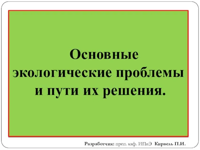 Основные экологические проблемы и пути их решения. Разработчик: преп. каф. ИПиЭ Кирвель П.И.