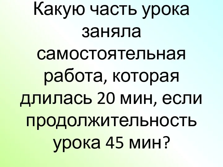 Какую часть урока заняла самостоятельная работа, которая длилась 20 мин, если продолжительность урока 45 мин?