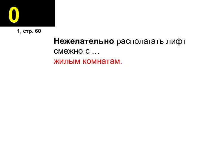 0 Нежелательно располагать лифт смежно с … жилым комнатам. 1, стр. 60