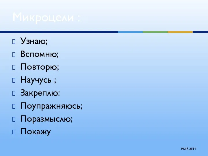 Узнаю; Вспомню; Повторю; Научусь ; Закреплю: Поупражняюсь; Поразмыслю; Покажу Микроцели : 29.05.2017