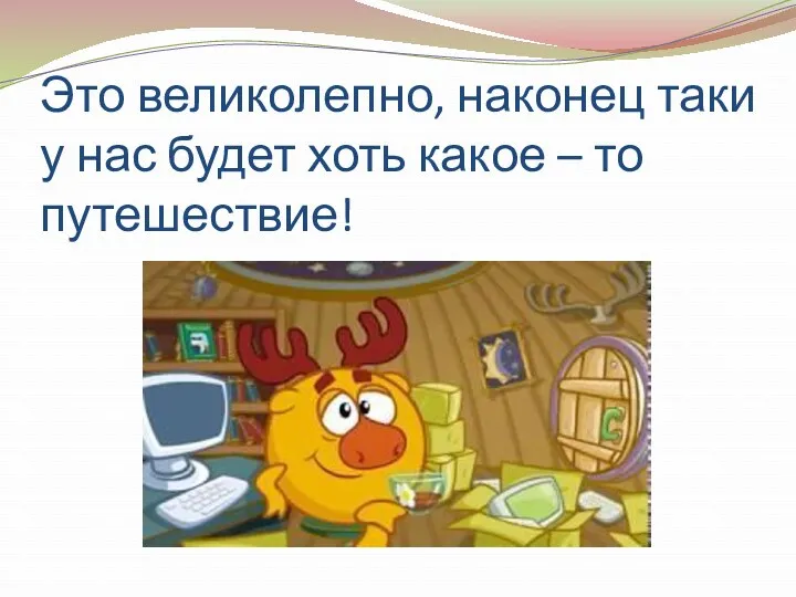 Это великолепно, наконец таки у нас будет хоть какое – то путешествие!