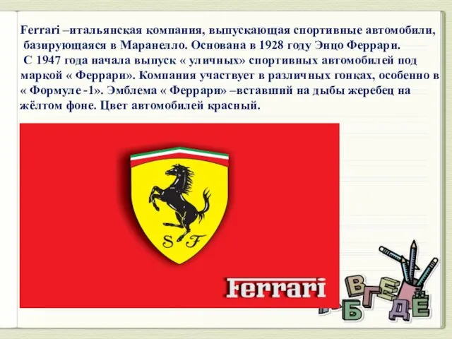 Ferrari –итальянская компания, выпускающая спортивные автомобили, базирующаяся в Маранелло. Основана в 1928 году