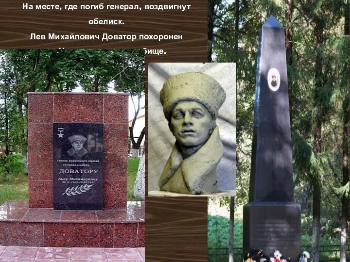 На месте, где погиб генерал, воздвигнут обелиск. Лев Михайлович Доватор похоронен на Новодевичьем кладбище.