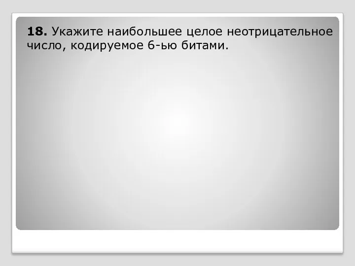 18. Укажите наибольшее целое неотрицательное число, кодируемое 6-ью битами.