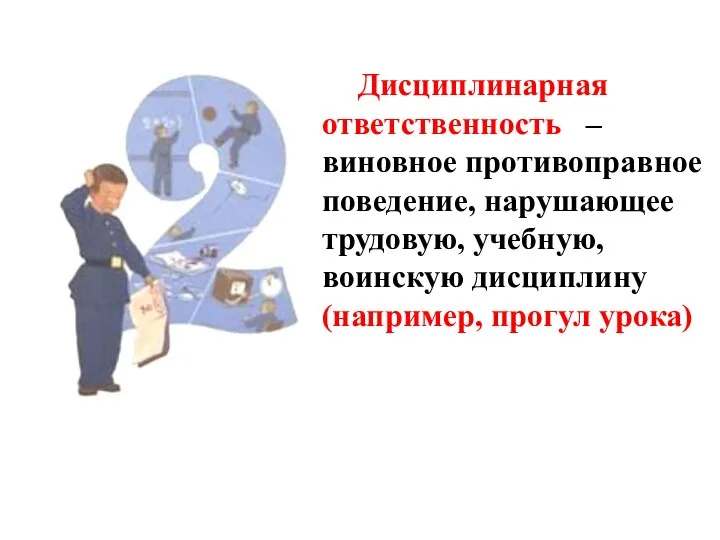 Дисциплинарная ответственность – виновное противоправное поведение, нарушающее трудовую, учебную, воинскую дисциплину (например, прогул урока)