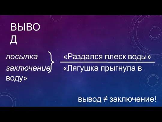 ВЫВОД посылка «Раздался плеск воды» заключение «Лягушка прыгнула в воду» вывод ≠ заключение!