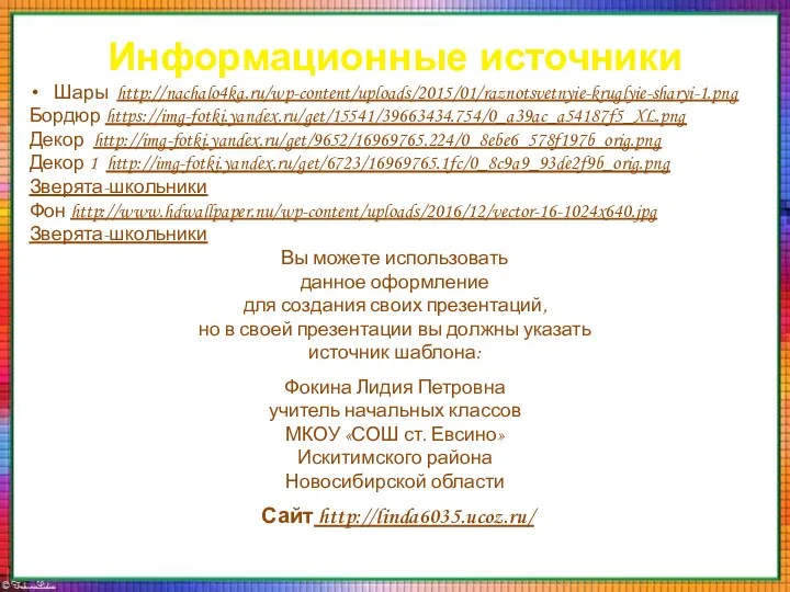 Информационные источники Шары http://nachalo4ka.ru/wp-content/uploads/2015/01/raznotsvetnyie-kruglyie-sharyi-1.png Бордюр https://img-fotki.yandex.ru/get/15541/39663434.754/0_a39ac_a54187f5_XL.png Декор http://img-fotki.yandex.ru/get/9652/16969765.224/0_8ebe6_578f197b_orig.png Декор 1 http://img-fotki.yandex.ru/get/6723/16969765.1fc/0_8c9a9_93de2f9b_orig.png Зверята-школьники Фон http://www.hdwallpaper.nu/wp-content/uploads/2016/12/vector-16-1024x640.jpg Зверята-школьники