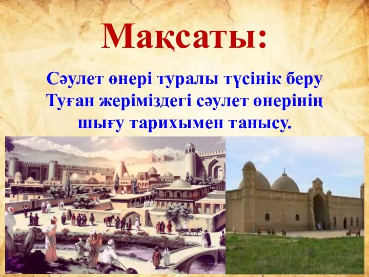 Мақсаты: Сәулет өнері туралы түсінік беру Туған жеріміздегі сәулет өнерінің шығу тарихымен танысу.