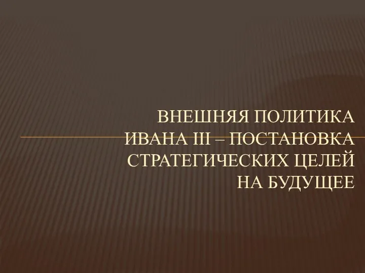 ВНЕШНЯЯ ПОЛИТИКА ИВАНА III – ПОСТАНОВКА СТРАТЕГИЧЕСКИХ ЦЕЛЕЙ НА БУДУЩЕЕ