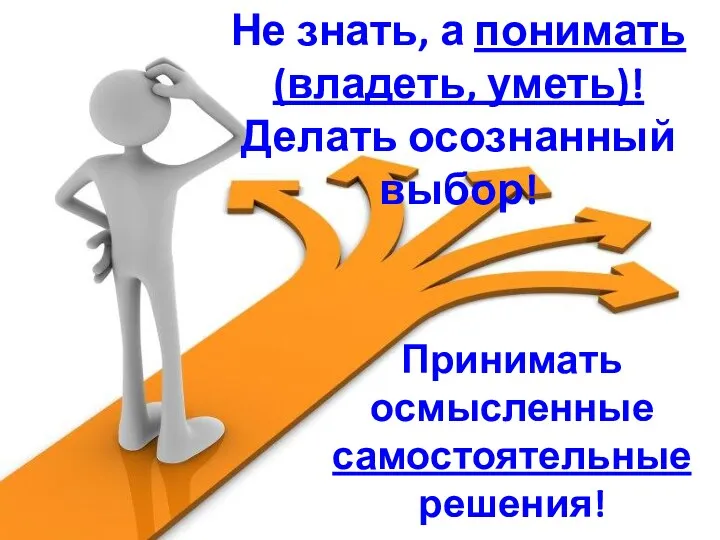 Не знать, а понимать (владеть, уметь)! Делать осознанный выбор! Принимать осмысленные самостоятельные решения!