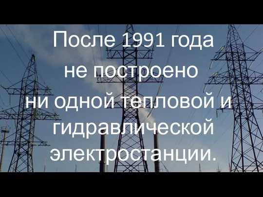 После 1991 года не построено ни одной тепловой и гидравлической электростанции.