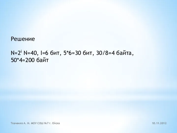 Решение N=2i N=40, I=6 бит, 5*6=30 бит, 30/8=4 байта, 50*4=200 байт 10.11.2012 Ткаченко