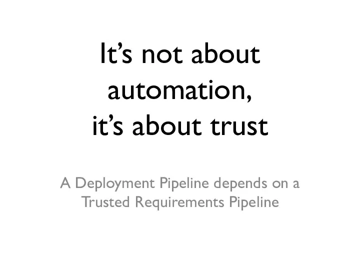 It’s not about automation, it’s about trust A Deployment Pipeline depends on a Trusted Requirements Pipeline