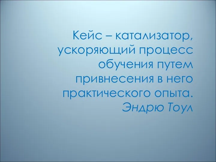 Кейс – катализатор, ускоряющий процесс обучения путем привнесения в него практического опыта. Эндрю Тоул