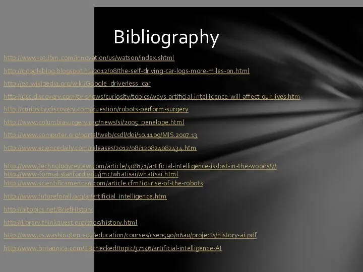 http://www-03.ibm.com/innovation/us/watson/index.shtml http://googleblog.blogspot.hu/2012/08/the-self-driving-car-logs-more-miles-on.html http://en.wikipedia.org/wiki/Google_driverless_car http://dsc.discovery.com/tv-shows/curiosity/topics/ways-artificial-intelligence-will-affect-our-lives.htm http://curiosity.discovery.com/question/robots-perform-surgery http://www.columbiasurgery.org/news/si/2005_penelope.html http://www.computer.org/portal/web/csdl/doi/10.1109/MIS.2007.13 http://www.sciencedaily.com/releases/2012/08/120824082434.htm http://www.technologyreview.com/article/408171/artificial-intelligence-is-lost-in-the-woods/7/ http://www-formal.stanford.edu/jmc/whatisai/whatisai.html