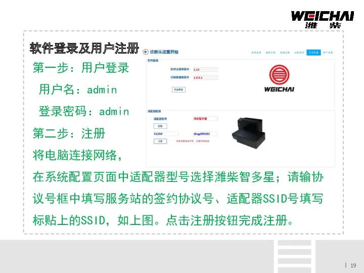 软件登录及用户注册 第一步：用户登录 用户名：admin 登录密码：admin 第二步：注册 将电脑连接网络， 在系统配置页面中适配器型号选择潍柴智多星；请输协议号框中填写服务站的签约协议号、适配器SSID号填写标贴上的SSID，如上图。点击注册按钮完成注册。