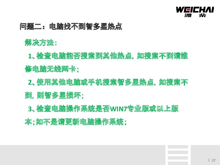 问题二：电脑找不到智多星热点 解决方法： 1、检查电脑能否搜索到其他热点，如搜索不到请维修电脑无线网卡； 2、使用其他电脑或手机搜索智多星热点，如搜索不到，则智多星损坏； 3、检查电脑操作系统是否WIN7专业版或以上版 本；如不是请更新电脑操作系统；