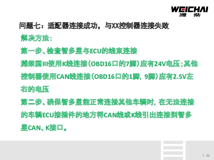 问题七：适配器连接成功，与XX控制器连接失败 解决方法： 第一步、检查智多星与ECU的线束连接 潍柴国III使用K线连接（OBD16口的7脚）应有24V电压；其他控制器使用CAN线连接（OBD16口的1脚，9脚）应有2.5V左右的电压 第二步、确保智多星能正常连接其他车辆时，在无法连接的车辆ECU接插件的地方将CAN线或K线引出连接到智多星CAN、K接口。