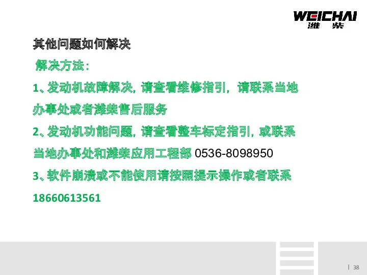 其他问题如何解决 解决方法： 1、发动机故障解决，请查看维修指引， 请联系当地办事处或者潍柴售后服务 2、发动机功能问题，请查看整车标定指引，或联系当地办事处和潍柴应用工程部 0536-8098950 3、软件崩溃或不能使用请按照提示操作或者联系 18660613561