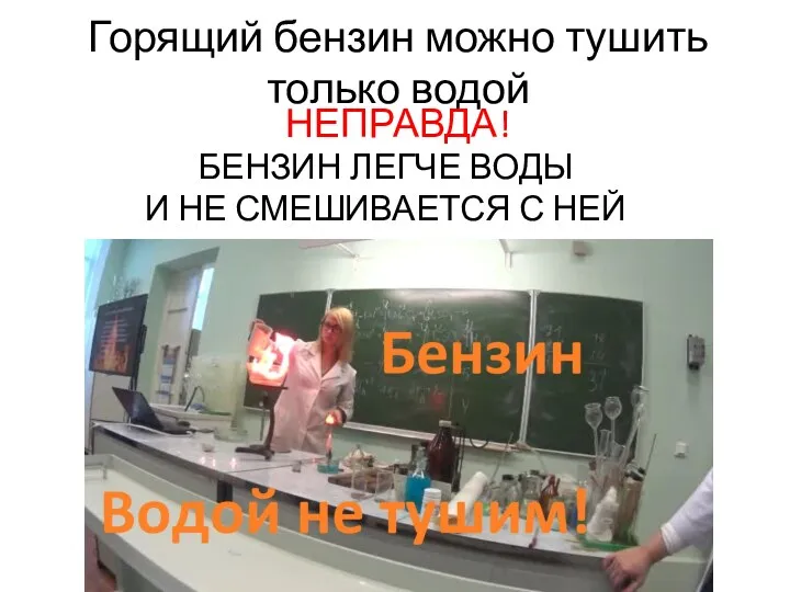 Горящий бензин можно тушить только водой НЕПРАВДА! БЕНЗИН ЛЕГЧЕ ВОДЫ И НЕ СМЕШИВАЕТСЯ С НЕЙ