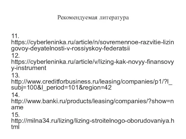 Рекомендуемая литература 11. https://cyberleninka.ru/article/n/sovremennoe-razvitie-lizingovoy-deyatelnosti-v-rossiyskoy-federatsii 12. https://cyberleninka.ru/article/v/lizing-kak-novyy-finansovyy-instrument 13. http://www.creditforbusiness.ru/leasing/companies/p1/?l_subj=100&l_period=101&region=42 14. http://www.banki.ru/products/leasing/companies/?show=name 15. http://milna34.ru/lizing/lizing-stroitelnogo-oborudovaniya.html