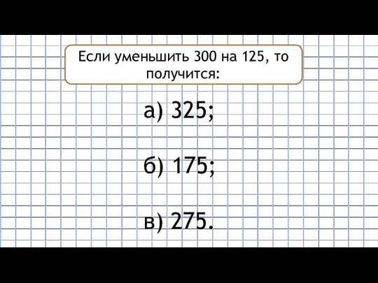 Если уменьшить 300 на 125, то получится: а) 325; б) 175; в) 275.