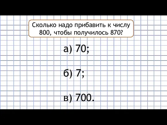 Сколько надо прибавить к числу 800, чтобы получилось 870? а) 70; б) 7; в) 700.