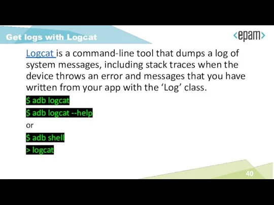 Logcat is a command-line tool that dumps a log of