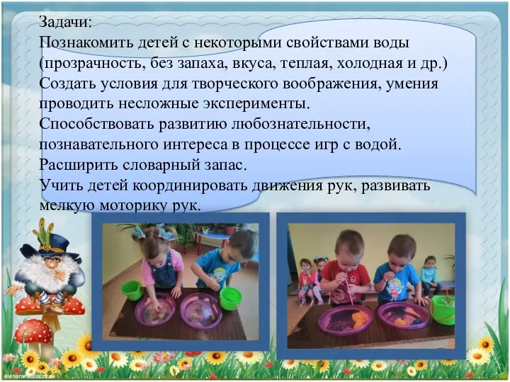 Задачи: Познакомить детей с некоторыми свойствами воды (прозрачность, без запаха, вкуса, теплая, холодная