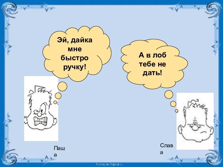 А в лоб тебе не дать! Эй, дайка мне быстро ручку! Паша Слава