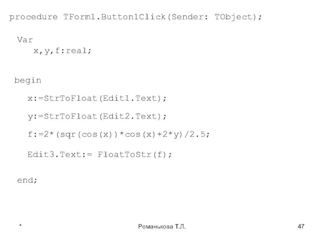 * Романькова Т.Л. procedure TForm1.Button1Click(Sender: TObject); Var x,y,f:real; begin x:=StrToFloat(Edit1.Text); y:=StrToFloat(Edit2.Text); f:=2*(sqr(cos(x))*cos(x)+2*y)/2.5; Edit3.Text:= FloatToStr(f); end;